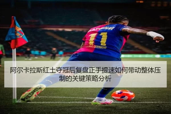 阿尔卡拉斯红土夺冠后复盘正手提速如何带动整体压制的关键策略分析