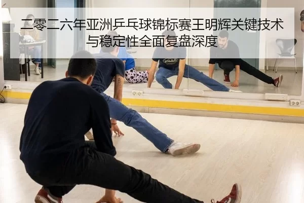 二零二六年亚洲乒乓球锦标赛王明辉关键技术与稳定性全面复盘深度