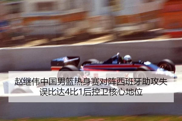 赵继伟中国男篮热身赛对阵西班牙助攻失误比达4比1后控卫核心地位